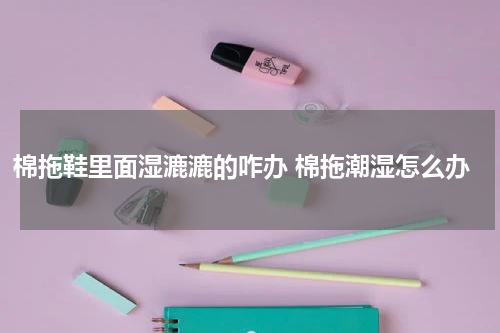 棉拖鞋里面湿漉漉的咋办 棉拖潮湿怎么办