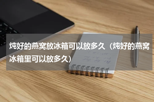 炖好的燕窝放冰箱可以放多久（炖好的燕窝冰箱里可以放多久）