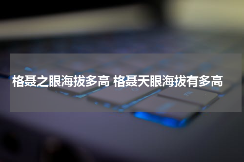 格聂之眼海拔多高 格聂天眼海拔有多高