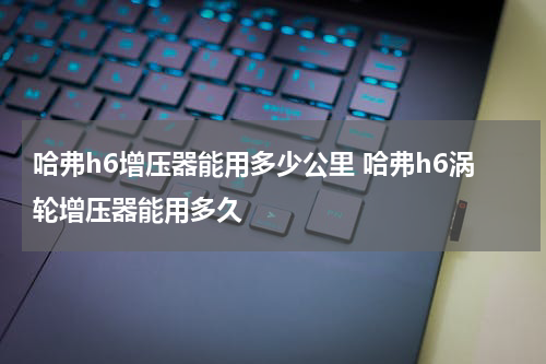 哈弗h6增压器能用多少公里 哈弗h6涡轮增压器能用多久