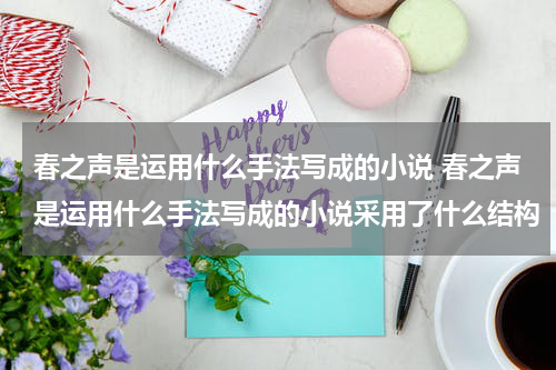 春之声是运用什么手法写成的小说 春之声是运用什么手法写成的小说采用了什么结构