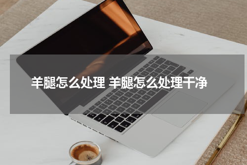 羊腿怎么处理 羊腿怎么处理干净