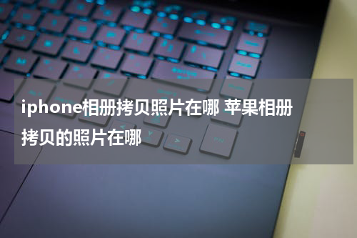 iphone相册拷贝照片在哪 苹果相册拷贝的照片在哪