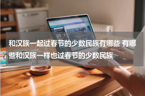 和汉族一起过春节的少数民族有哪些 有哪些和汉族一样也过春节的少数民族