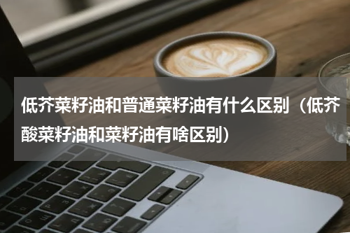 低芥菜籽油和普通菜籽油有什么区别（低芥酸菜籽油和菜籽油有啥区别）
