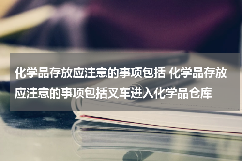 化学品存放应注意的事项包括 化学品存放应注意的事项包括叉车进入化学品仓库