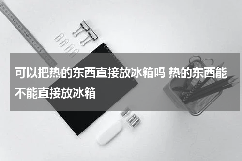 可以把热的东西直接放冰箱吗 热的东西能不能直接放冰箱