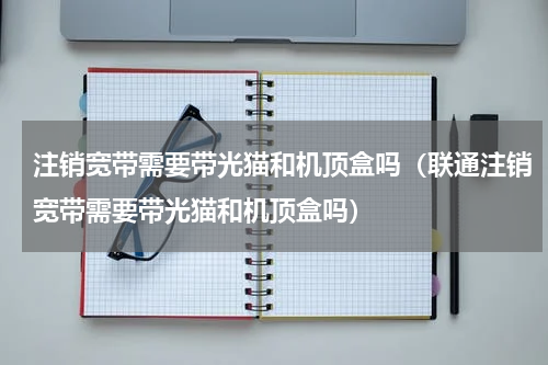 注销宽带需要带光猫和机顶盒吗（联通注销宽带需要带光猫和机顶盒吗）
