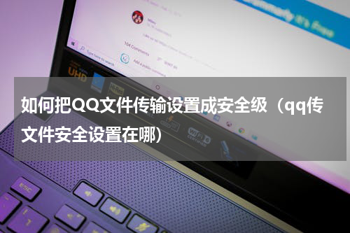 如何把QQ文件传输设置成安全级（qq传文件安全设置在哪）