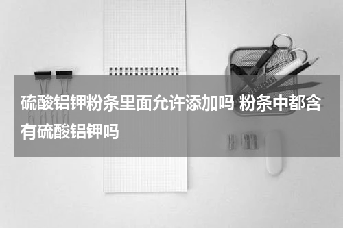硫酸铝钾粉条里面允许添加吗 粉条中都含有硫酸铝钾吗