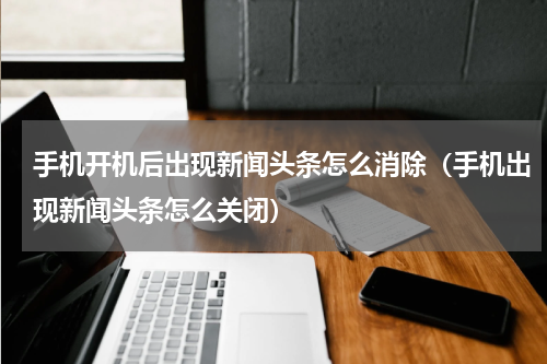 手机开机后出现新闻头条怎么消除（手机出现新闻头条怎么关闭）