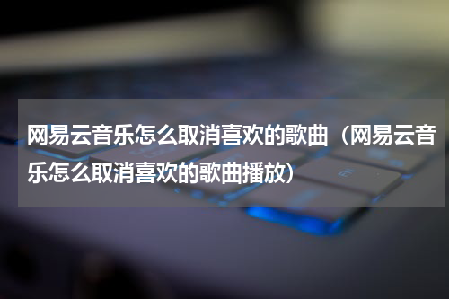 网易云音乐怎么取消喜欢的歌曲（网易云音乐怎么取消喜欢的歌曲播放）