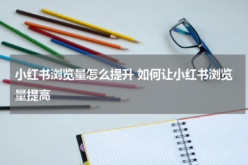 小红书浏览量怎么提升 如何让小红书浏览量提高