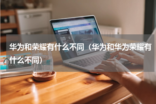 华为和荣耀有什么不同（华为和华为荣耀有什么不同）