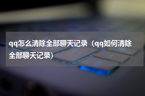 qq怎么清除全部聊天记录（qq如何清除全部聊天记录）