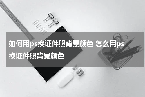 如何用ps换证件照背景颜色 怎么用ps换证件照背景颜色