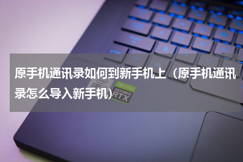 原手机通讯录如何到新手机上（原手机通讯录怎么导入新手机）