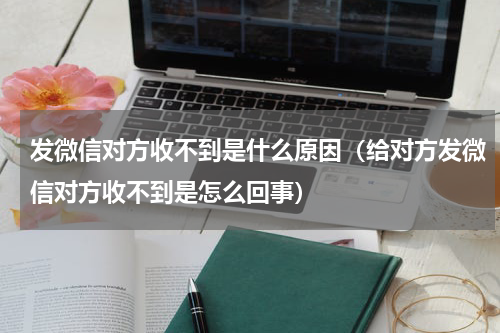 发微信对方收不到是什么原因（给对方发微信对方收不到是怎么回事）