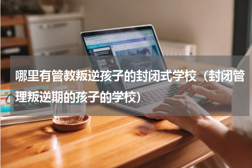 哪里有管教叛逆孩子的封闭式学校（封闭管理叛逆期的孩子的学校）