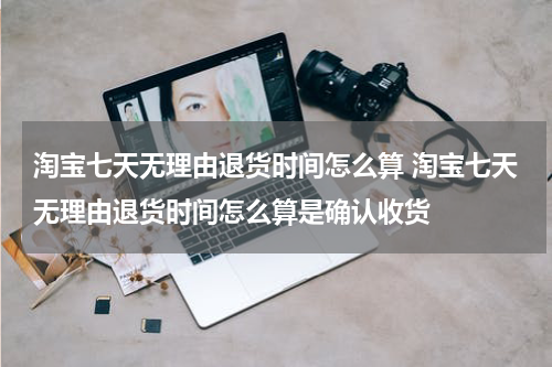 淘宝七天无理由退货时间怎么算 淘宝七天无理由退货时间怎么算是确认收货
