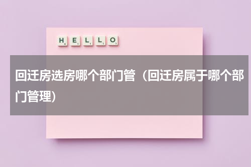 回迁房选房哪个部门管（回迁房属于哪个部门管理）