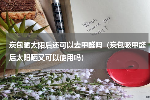 炭包晒太阳后还可以去甲醛吗（炭包吸甲醛后太阳晒又可以使用吗）