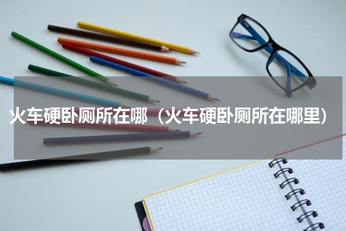 火车硬卧厕所在哪（火车硬卧厕所在哪里）