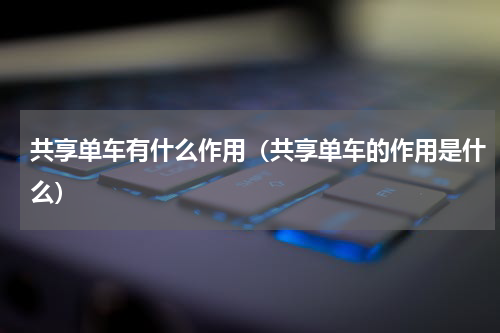 共享单车有什么作用（共享单车的作用是什么）