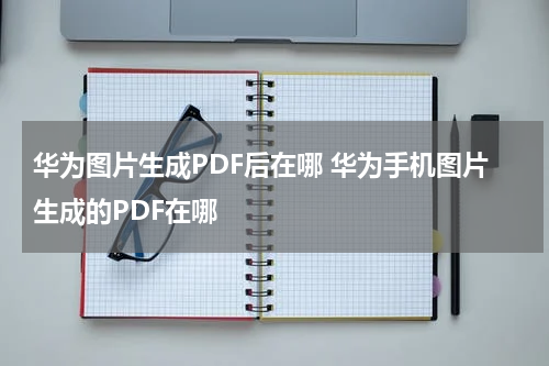 华为图片生成PDF后在哪 华为手机图片生成的PDF在哪