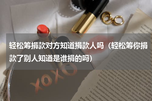 轻松筹捐款对方知道捐款人吗（轻松筹你捐款了别人知道是谁捐的吗）