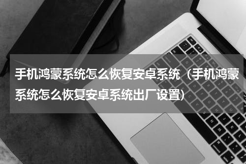 手机鸿蒙系统怎么恢复安卓系统（手机鸿蒙系统怎么恢复安卓系统出厂设置）