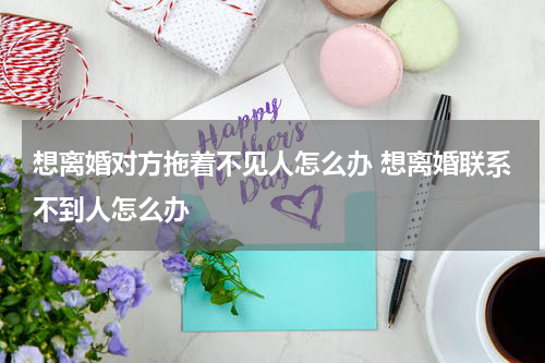 想离婚对方拖着不见人怎么办 想离婚联系不到人怎么办