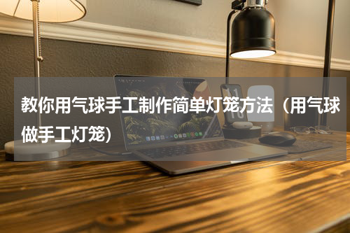 教你用气球手工制作简单灯笼方法（用气球做手工灯笼）