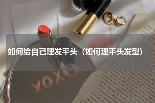 如何给自己理发平头（如何理平头发型）