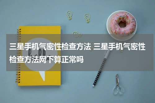 三星手机气密性检查方法 三星手机气密性检查方法网下算正常吗