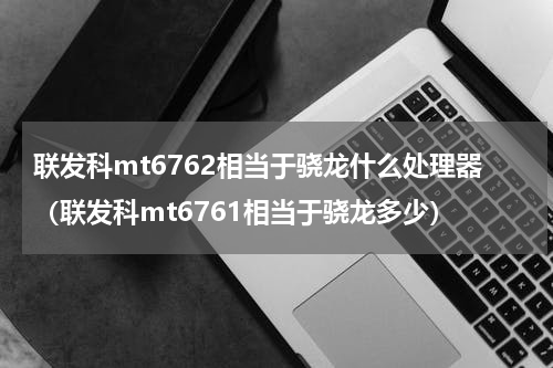 联发科mt6762相当于骁龙什么处理器（联发科mt6761相当于骁龙多少）