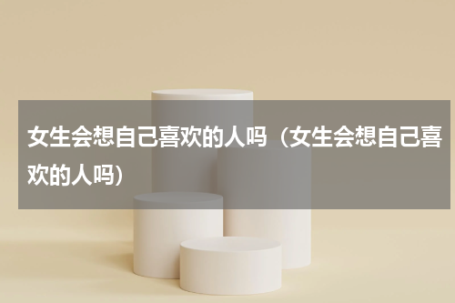 女生会想自己喜欢的人吗（女生会想自己喜欢的人吗）