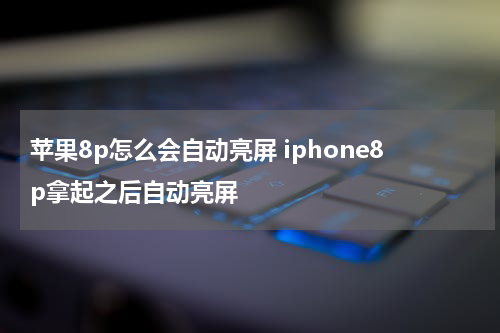 苹果8p怎么会自动亮屏 iphone8p拿起之后自动亮屏