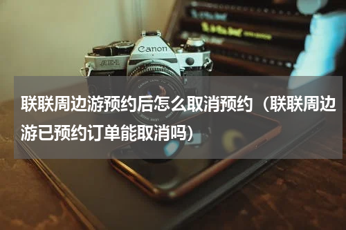 联联周边游预约后怎么取消预约（联联周边游已预约订单能取消吗）