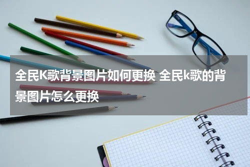 全民K歌背景图片如何更换 全民k歌的背景图片怎么更换