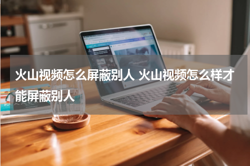 火山视频怎么屏蔽别人 火山视频怎么样才能屏蔽别人