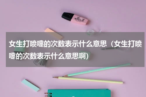 女生打喷嚏的次数表示什么意思（女生打喷嚏的次数表示什么意思啊）