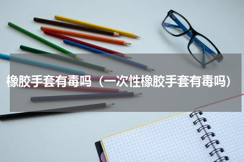 橡胶手套有毒吗（一次性橡胶手套有毒吗）