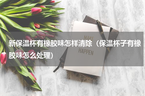 新保温杯有橡胶味怎样清除（保温杯子有橡胶味怎么处理）