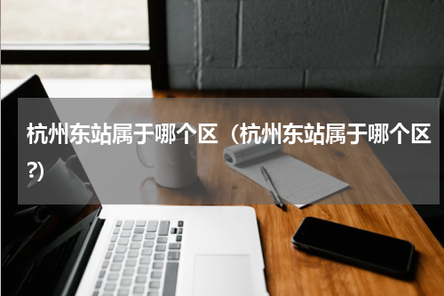 杭州东站属于哪个区（杭州东站属于哪个区?）