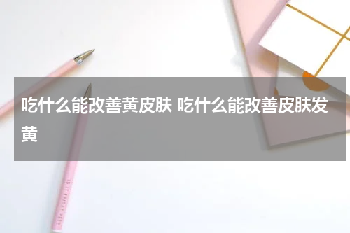 吃什么能改善黄皮肤 吃什么能改善皮肤发黄