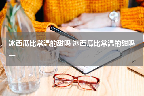 冰西瓜比常温的甜吗 冰西瓜比常温的甜吗一