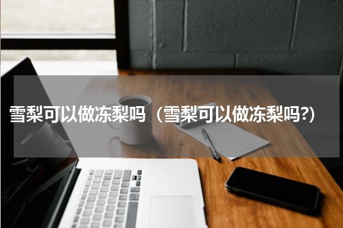 雪梨可以做冻梨吗（雪梨可以做冻梨吗?）