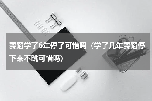 舞蹈学了6年停了可惜吗（学了几年舞蹈停下来不跳可惜吗）
