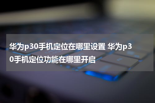 华为p30手机定位在哪里设置 华为p30手机定位功能在哪里开启